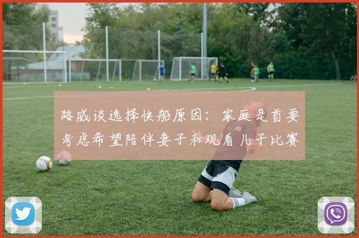 路威谈选择快船原因：家庭是首要考虑希望陪伴妻子和观看儿子比赛