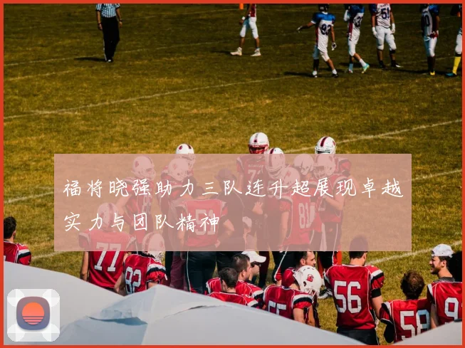 福将晓强助力三队连升超展现卓越实力与团队精神