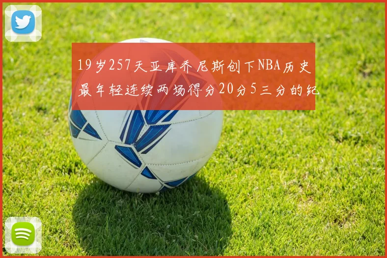 19岁257天亚库乔尼斯创下NBA历史最年轻连续两场得分20分5三分的纪录