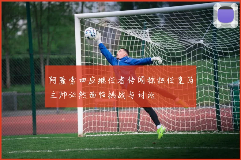 阿隆索回应继任者传闻称担任皇马主帅必然面临挑战与讨论