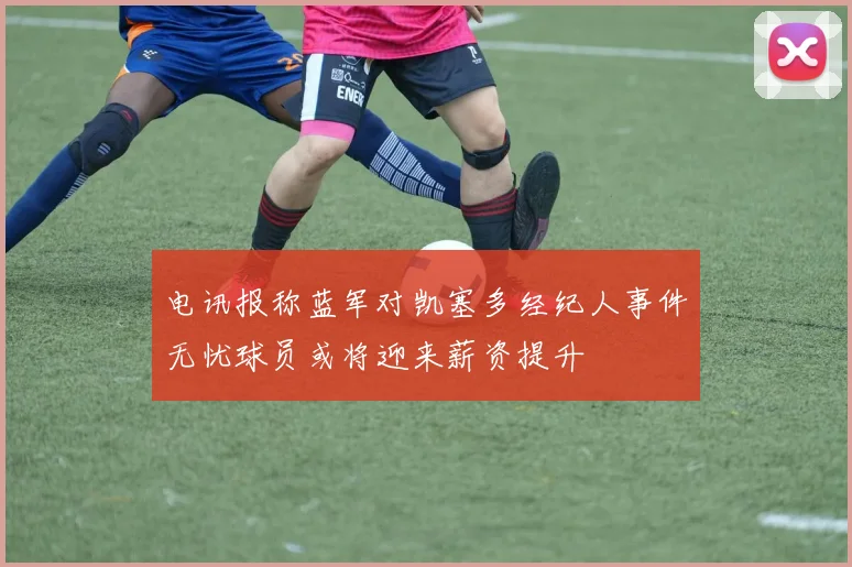 电讯报称蓝军对凯塞多经纪人事件无忧球员或将迎来薪资提升