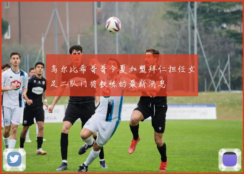 乌尔比希哥哥今夏加盟拜仁担任女足二队门将教练的最新消息
