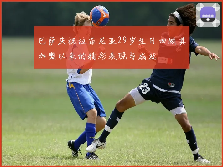 巴萨庆祝拉菲尼亚29岁生日回顾其加盟以来的精彩表现与成就