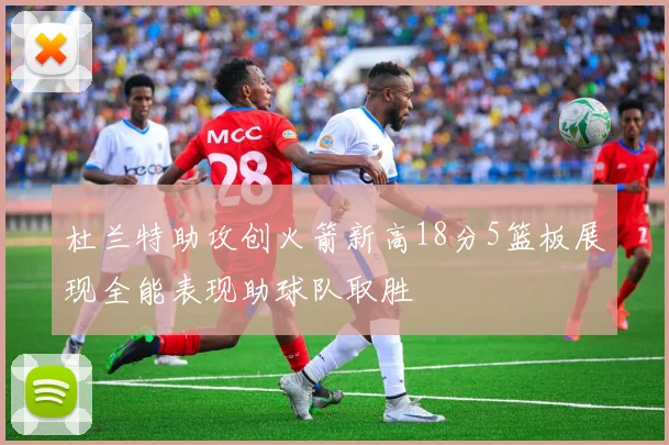 杜兰特助攻创火箭新高18分5篮板展现全能表现助球队取胜