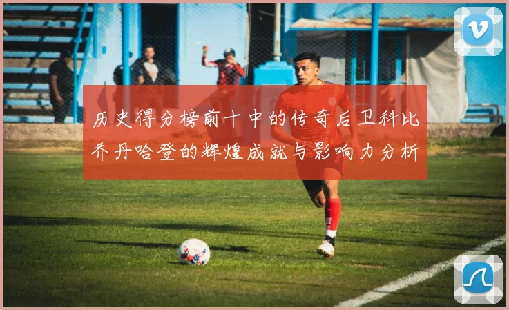 历史得分榜前十中的传奇后卫科比乔丹哈登的辉煌成就与影响力分析