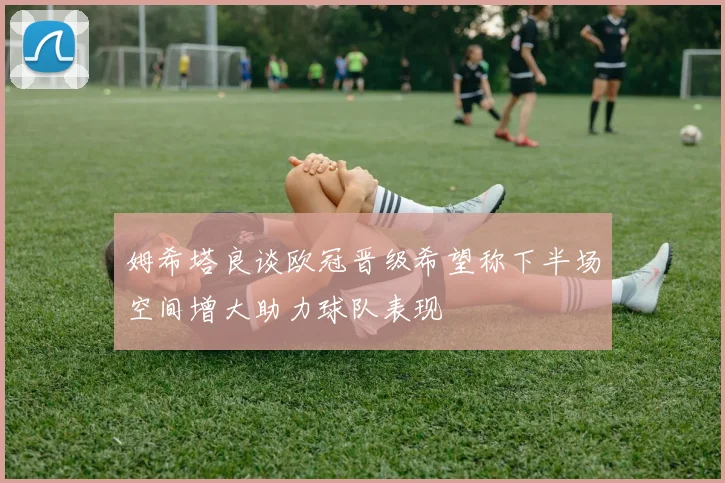 姆希塔良谈欧冠晋级希望称下半场空间增大助力球队表现