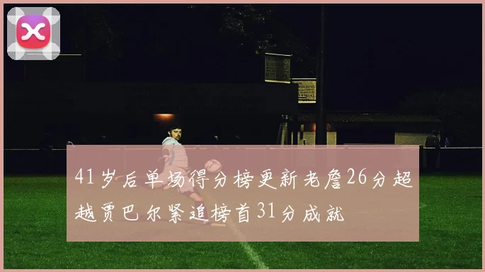 41岁后单场得分榜更新老詹26分超越贾巴尔紧追榜首31分成就