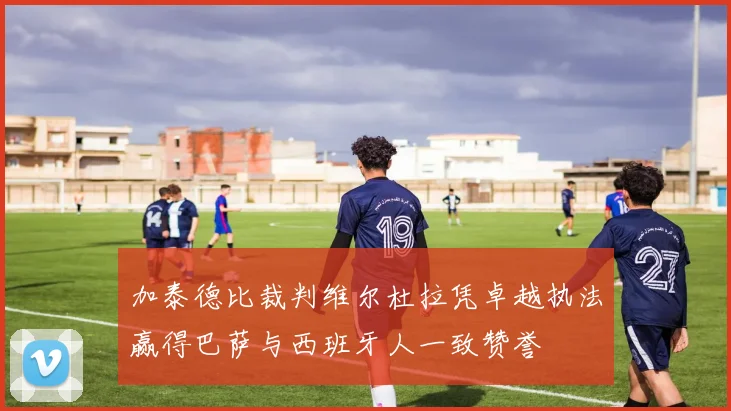 加泰德比裁判维尔杜拉凭卓越执法赢得巴萨与西班牙人一致赞誉