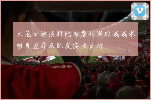 大范甘迪谈科比与詹姆斯对战战术难度差异及队友实力分析