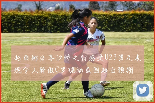 赵丽娜分享沙特之行感受U23男足表现令人骄傲C罗现场氛围超出预期